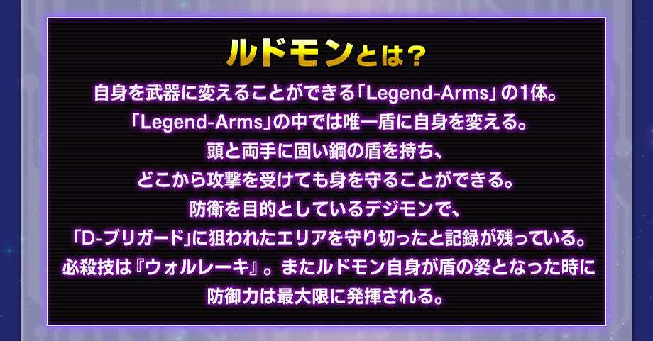 ルドモンとは？自身を武器に変えることができる「Legend-Arms」の１体。「Legend-Arms」の中では唯一盾に自身を変える。頭と両手に固い鋼の盾を持ち、どこから攻撃を受けても身を守ることができる。防衛を目的としているデジモンで、「D-ブリガード」に狙われたエリアを守り切ったと記録が残っている。必殺技は『ウォルレーキ』。またルドモン自身が盾の姿となった時に防御力は最大限に発揮される。