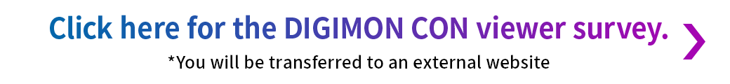 Click here for the DIGIMON CON viewer survey. ※外部サイトに移動します