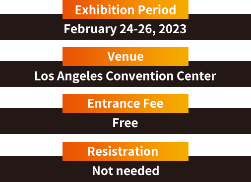 Exhibition Period 2023/2/24-2023/2/26　Venue Los Angeles Convention Center　Entrance Fee free